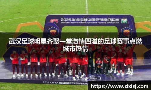 武汉足球明星齐聚一堂激情四溢的足球赛事点燃城市热情